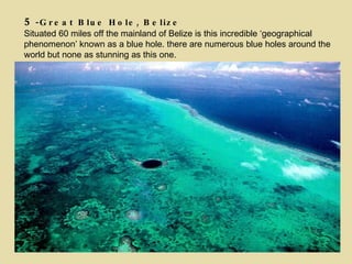 5 -Great Blue Hole, Belize Situated 60 miles off the mainland of Belize is this incredible ‘geographical phenomenon’ known as a blue hole. there are numerous blue holes around the world but none as stunning as this one. 