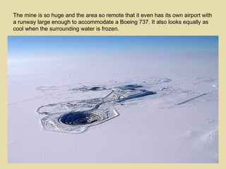 The mine is so huge and the area so remote that it even has its own airport with a runway large enough to accommodate a Boeing 737. It also looks equally as cool when the surrounding water is frozen. 