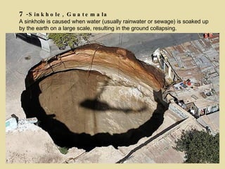 7 -Sinkhole, Guatemala A sinkhole is caused when water (usually rainwater or sewage) is soaked up by the earth on a large scale, resulting in the ground collapsing. 