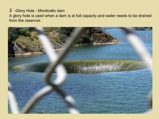 3 -Glory Hole - Monticello dam A glory hole is used when a dam is at full capacity and water needs to be drained from the reservoir. 