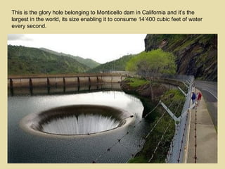 This is the glory hole belonging to Monticello dam in California and it’s the largest in the world, its size enabling it to consume 14′400 cubic feet of water every second. 