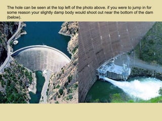 The hole can be seen at the top left of the photo above. if you were to jump in for some reason your slightly damp body would shoot out near the bottom of the dam (below). 