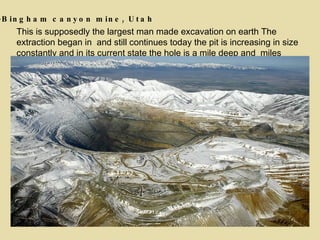 This is supposedly the largest man made excavation on earth The extraction began in  and still continues today the pit is increasing in size constantly and in its current state the hole is a mile deep and  miles wide . 4 -Bingham canyon mine, Utah 