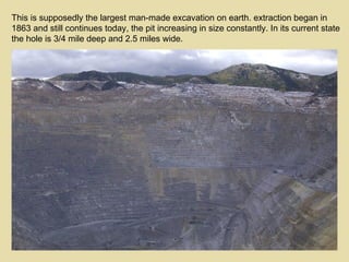 This is supposedly the largest man-made excavation on earth. extraction began in 1863 and still continues today, the pit increasing in size constantly. In its current state the hole is 3/4 mile deep and 2.5 miles wide. 