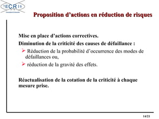 14/21
Proposition d’actions en réduction de risquesProposition d’actions en réduction de risques
Mise en place d’actions correctives.
Diminution de la criticité des causes de défaillance :
 Réduction de la probabilité d’occurrence des modes de
défaillances ou,
 réduction de la gravité des effets.
Réactualisation de la cotation de la criticité à chaque
mesure prise.
 