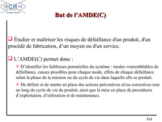 3/21
 Étudier et maîtriser les risques de défaillance d'un produit, d'un
procédé de fabrication, d’un moyen ou d'un service.
 L’AMDE(C) permet donc :
 D’identifier les faiblesses potentielles du système : modes vraisemblables de
défaillance, causes possibles pour chaque mode, effets de chaque défaillance
selon la phase de la mission ou du cycle de vie dans laquelle elle se produit.
 De définir et de mettre en place des actions préventives et/ou correctives tout
au long du cycle de vie du produit, ainsi que la mise en place de procédures
d’exploitation, d’utilisation et de maintenance.
But de l’AMDE(C)But de l’AMDE(C)
 