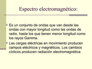 Espectro electromagnético:

 Es un conjunto de ondas que van desde las
  ondas con mayor longitud como las ondas de
  radio, hasta los que tienen menor longitud como
  los rayos Gamma.
 Las cargas eléctricas en movimiento producen
  campos eléctricos y magnéticos. Los cambios
  cíclicos producen radiación electromagnética
 