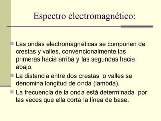 Espectro electromagnético:

 Las ondas electromagnéticas se componen de
  crestas y valles, convencionalmente las
  primeras hacia arriba y las segundas hacia
  abajo.
 La distancia entre dos crestas o valles se
  denomina longitud de onda (lambda).
 La frecuencia de la onda está determinada por
  las veces que ella corta la línea de base.
 