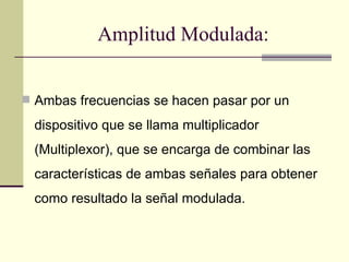 Amplitud Modulada:


 Ambas frecuencias se hacen pasar por un

  dispositivo que se llama multiplicador
  (Multiplexor), que se encarga de combinar las
  características de ambas señales para obtener
  como resultado la señal modulada.
 