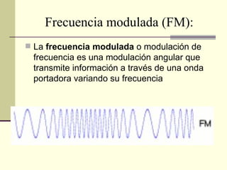 Frecuencia modulada (FM):
 La frecuencia modulada o modulación de
 frecuencia es una modulación angular que
 transmite información a través de una onda
 portadora variando su frecuencia
 