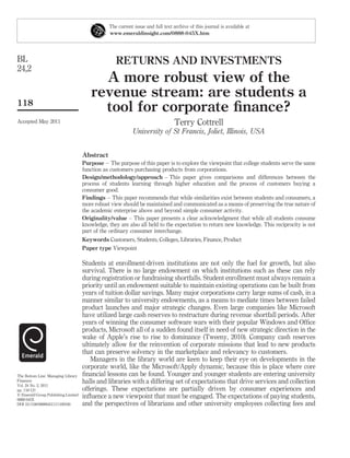 The current issue and full text archive of this journal is available at
                                                www.emeraldinsight.com/0888-045X.htm




BL                                                 RETURNS AND INVESTMENTS
24,2
                                          A more robust view of the
                                        revenue stream: are students a
118
                                          tool for corporate ﬁnance?
Accepted May 2011                                                               Terry Cottrell
                                                           University of St Francis, Joliet, Illinois, USA


                                     Abstract
                                     Purpose – The purpose of this paper is to explore the viewpoint that college students serve the same
                                     function as customers purchasing products from corporations.
                                     Design/methodology/approach – This paper gives comparisons and differences between the
                                     process of students learning through higher education and the process of customers buying a
                                     consumer good.
                                     Findings – This paper recommends that while similarities exist between students and consumers, a
                                     more robust view should be maintained and communicated as a means of preserving the true nature of
                                     the academic enterprise above and beyond simple consumer activity.
                                     Originality/value – This paper presents a clear acknowledgment that while all students consume
                                     knowledge, they are also all held to the expectation to return new knowledge. This reciprocity is not
                                     part of the ordinary consumer interchange.
                                     Keywords Customers, Students, Colleges, Libraries, Finance, Product
                                     Paper type Viewpoint

                                     Students at enrollment-driven institutions are not only the fuel for growth, but also
                                     survival. There is no large endowment on which institutions such as these can rely
                                     during registration or fundraising shortfalls. Student enrollment must always remain a
                                     priority until an endowment suitable to maintain existing operations can be built from
                                     years of tuition dollar savings. Many major corporations carry large sums of cash, in a
                                     manner similar to university endowments, as a means to mediate times between failed
                                     product launches and major strategic changes. Even large companies like Microsoft
                                     have utilized large cash reserves to restructure during revenue shortfall periods. After
                                     years of winning the consumer software wars with their popular Windows and Ofﬁce
                                     products, Microsoft all of a sudden found itself in need of new strategic direction in the
                                     wake of Apple’s rise to rise to dominance (Tweeny, 2010). Company cash reserves
                                     ultimately allow for the reinvention of corporate missions that lead to new products
                                     that can preserve solvency in the marketplace and relevancy to customers.
                                        Managers in the library world are keen to keep their eye on developments in the
                                     corporate world, like the Microsoft/Apply dynamic, because this is place where core
The Bottom Line: Managing Library    ﬁnancial lessons can be found. Younger and younger students are entering university
Finances                             halls and libraries with a differing set of expectations that drive services and collection
Vol. 24 No. 2, 2011
pp. 118-121                          offerings. These expectations are partially driven by consumer experiences and
q Emerald Group Publishing Limited
0888-045X
                                     inﬂuence a new viewpoint that must be engaged. The expectations of paying students,
DOI 10.1108/08880451111169160        and the perspectives of librarians and other university employees collecting fees and
 