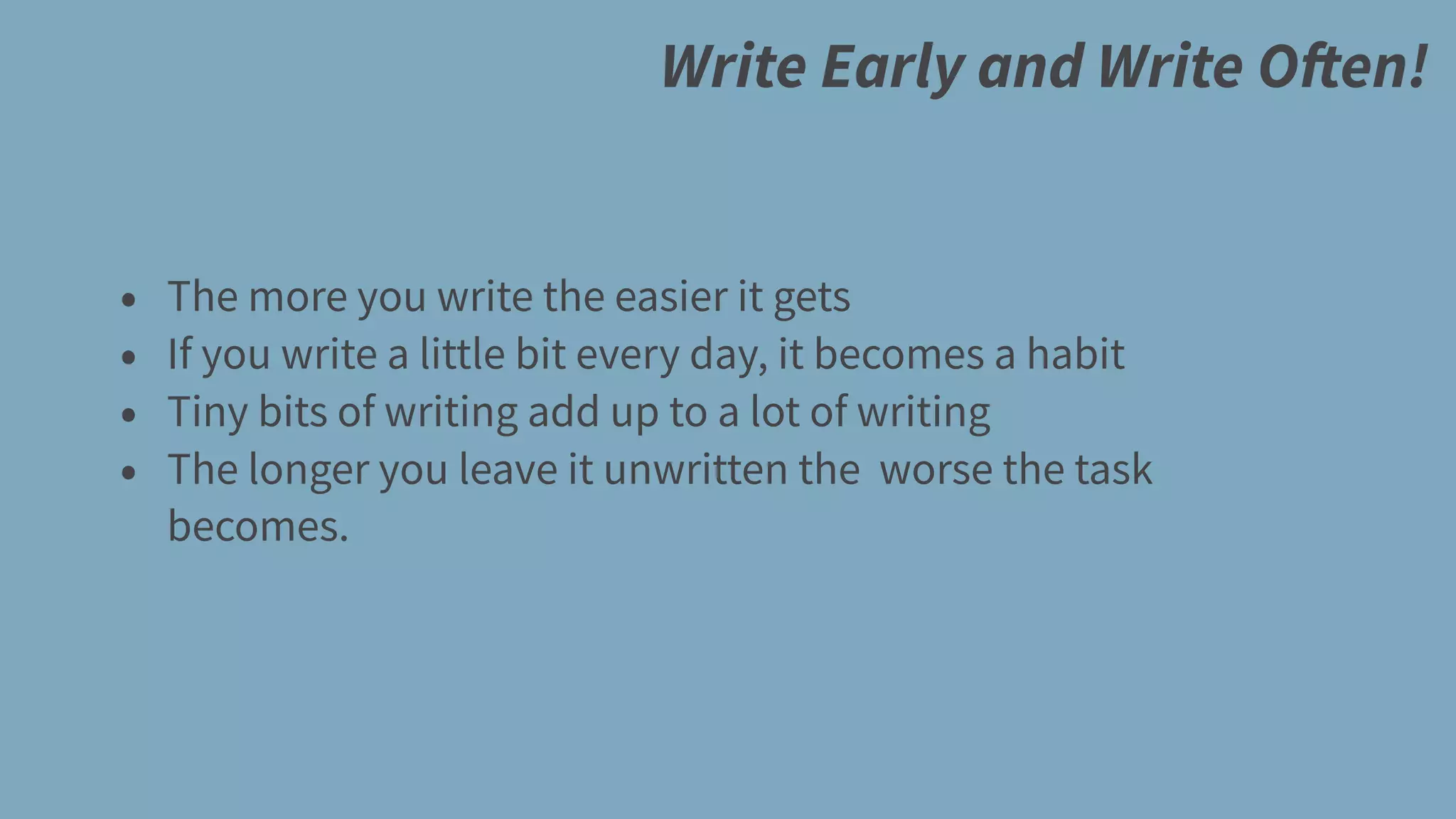 Write Early and Write Often!
• The more you write the easier it gets
• If you write a little bit every day, it becomes a habit
• Tiny bits of writing add up to a lot of writing
• The longer you leave it unwritten the worse the task
becomes.
 