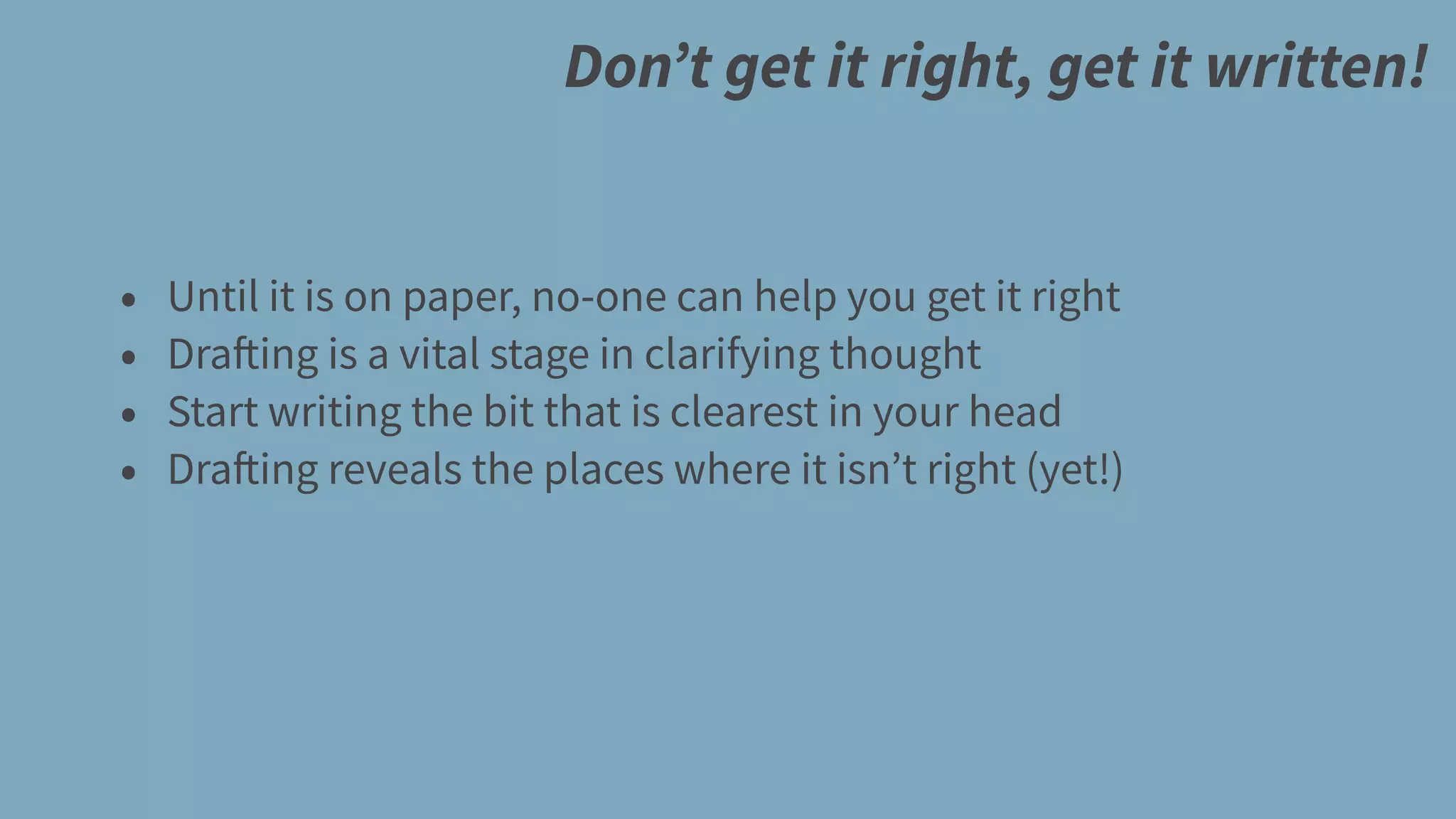 Don’t get it right, get it written!
• Until it is on paper, no-one can help you get it right
• Drafting is a vital stage in clarifying thought
• Start writing the bit that is clearest in your head
• Drafting reveals the places where it isn’t right (yet!)
 