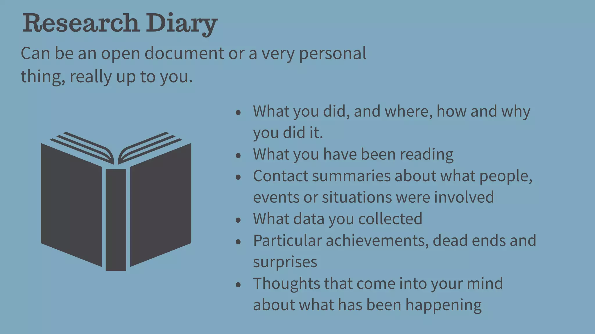 Research Diary
Can be an open document or a very personal
thing, really up to you.
• What you did, and where, how and why
you did it.
• What you have been reading
• Contact summaries about what people,
events or situations were involved
• What data you collected
• Particular achievements, dead ends and
surprises
• Thoughts that come into your mind
about what has been happening
 