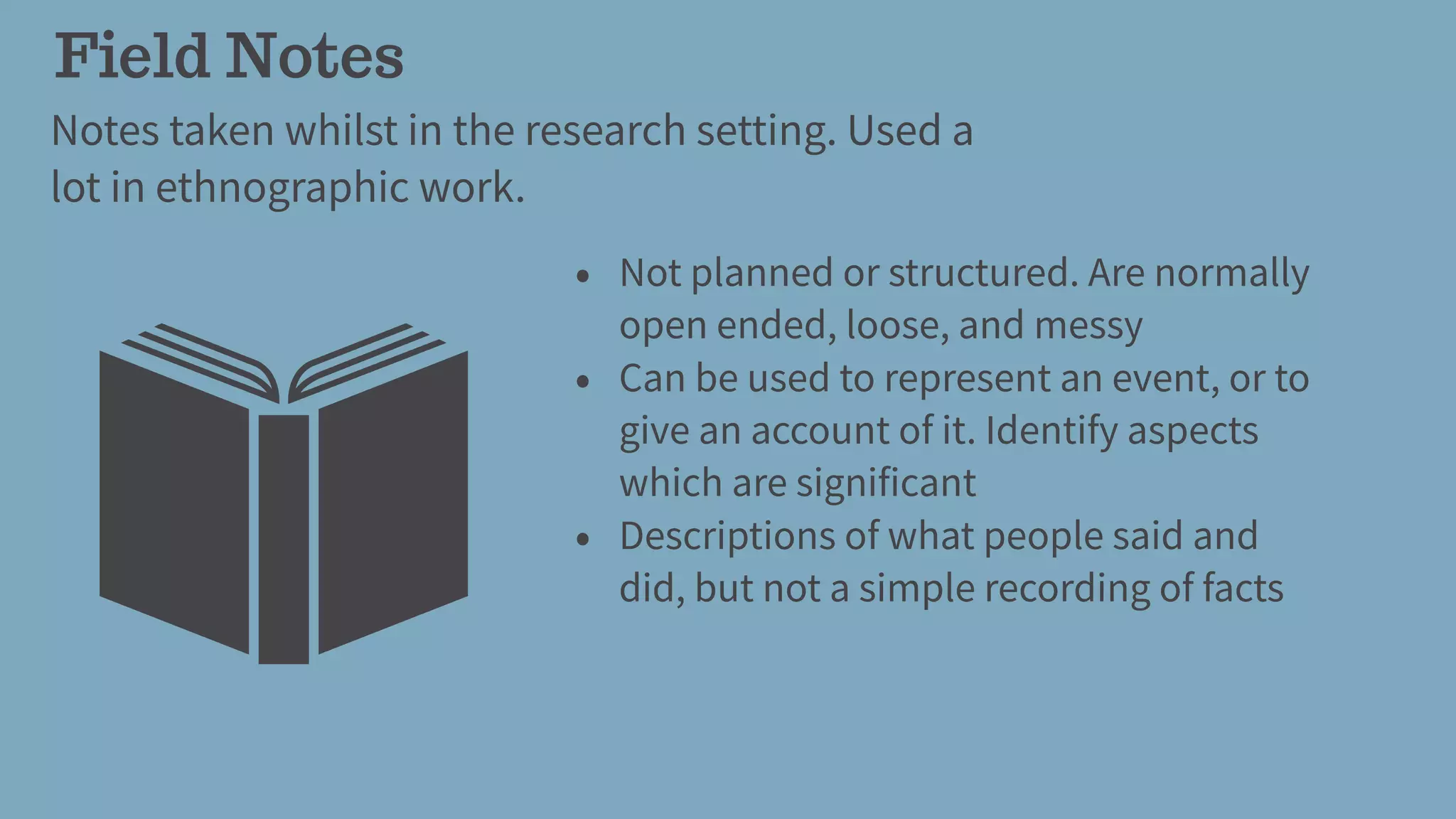 Field Notes
Notes taken whilst in the research setting. Used a
lot in ethnographic work.
• Not planned or structured. Are normally
open ended, loose, and messy
• Can be used to represent an event, or to
give an account of it. Identify aspects
which are significant
• Descriptions of what people said and
did, but not a simple recording of facts
 