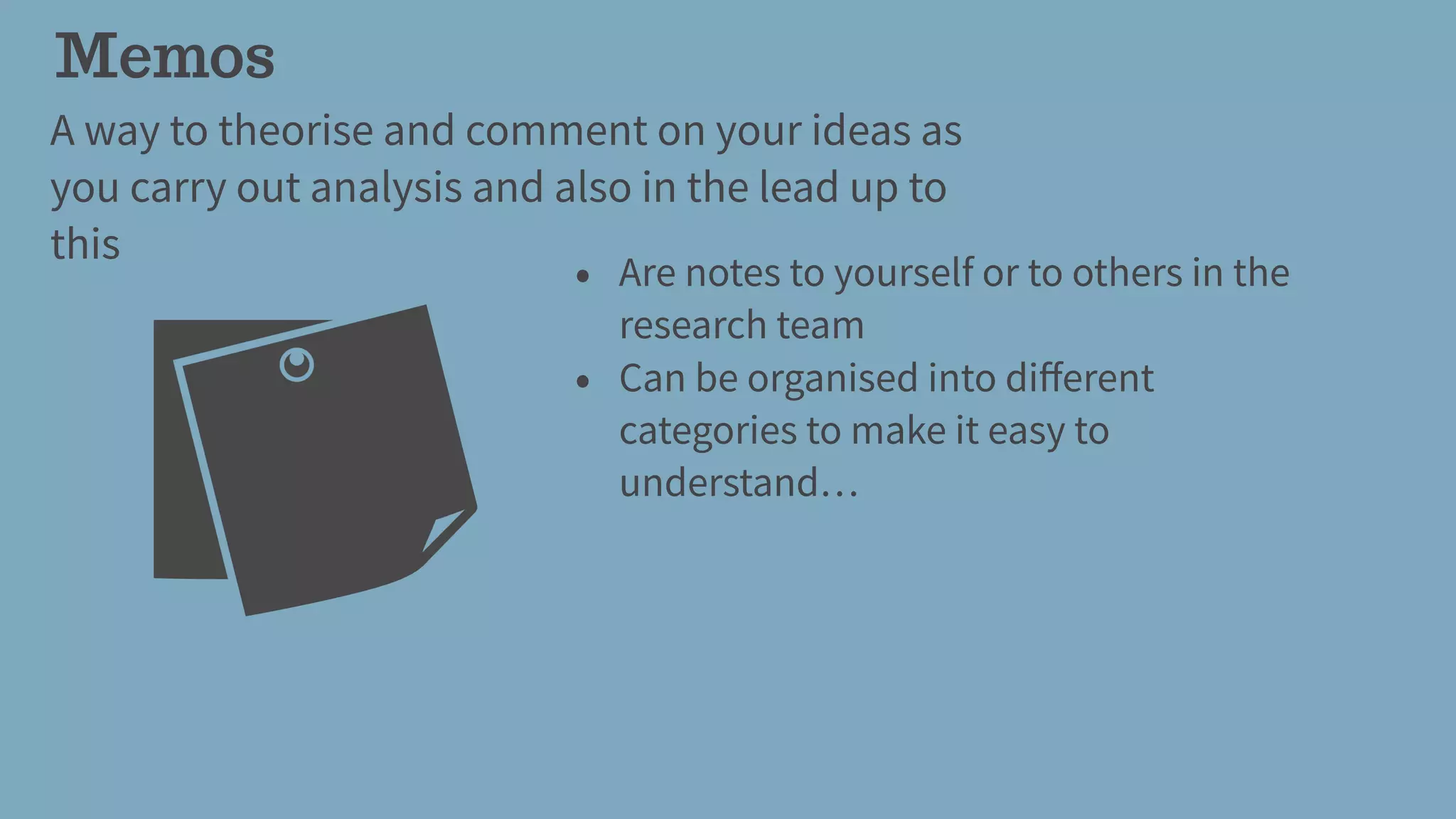 Memos
A way to theorise and comment on your ideas as
you carry out analysis and also in the lead up to
this
• Are notes to yourself or to others in the
research team
• Can be organised into diﬀerent
categories to make it easy to
understand…
 