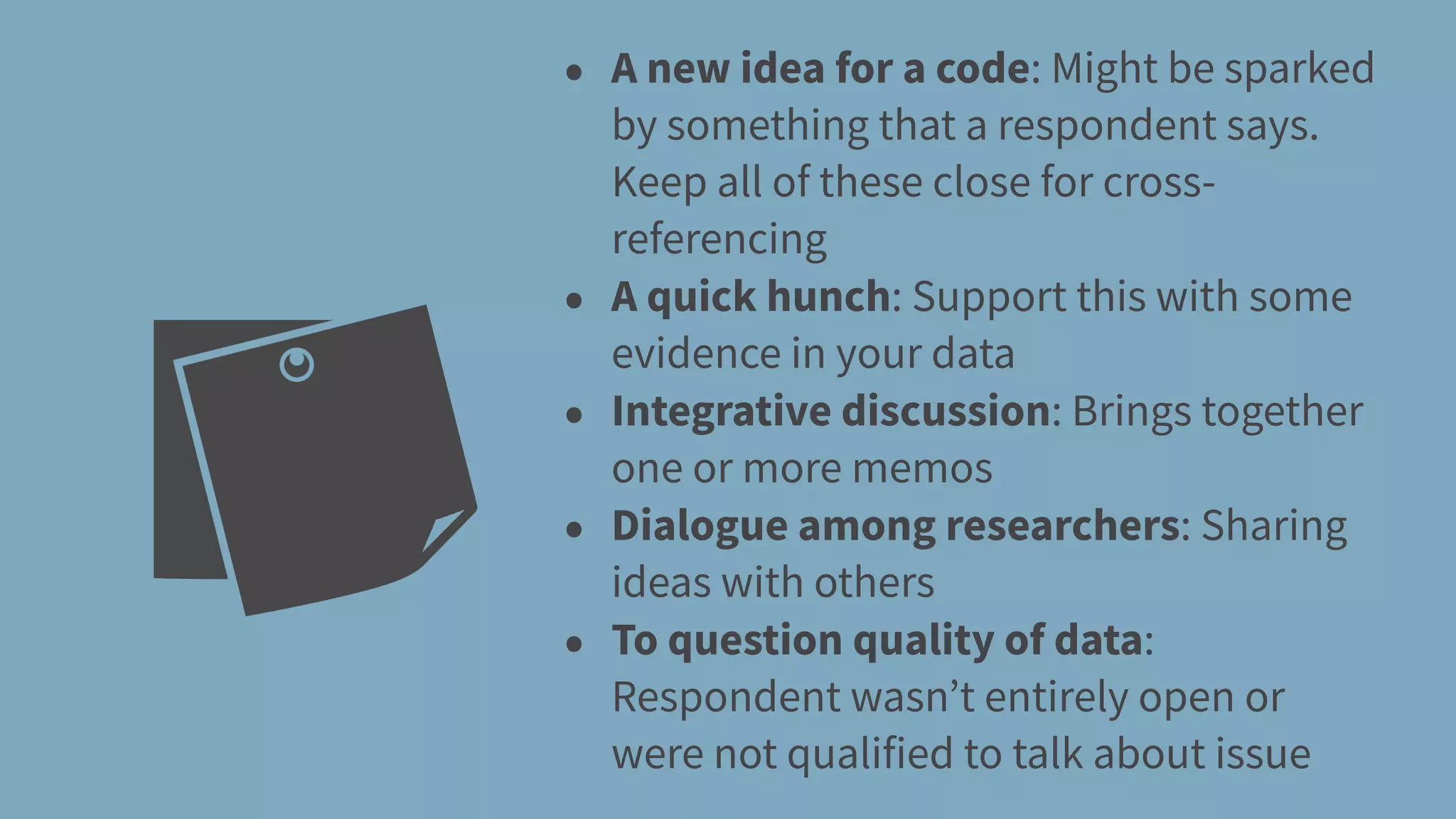 • A new idea for a code: Might be sparked
by something that a respondent says.
Keep all of these close for cross-
referencing
• A quick hunch: Support this with some
evidence in your data
• Integrative discussion: Brings together
one or more memos
• Dialogue among researchers: Sharing
ideas with others
• To question quality of data:
Respondent wasn’t entirely open or
were not qualified to talk about issue
 
