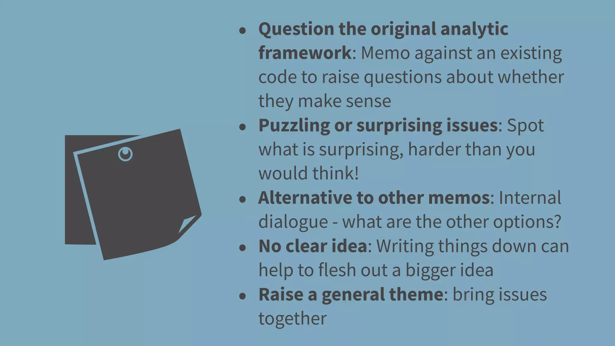 • Question the original analytic
framework: Memo against an existing
code to raise questions about whether
they make sense
• Puzzling or surprising issues: Spot
what is surprising, harder than you
would think!
• Alternative to other memos: Internal
dialogue - what are the other options?
• No clear idea: Writing things down can
help to flesh out a bigger idea
• Raise a general theme: bring issues
together
 