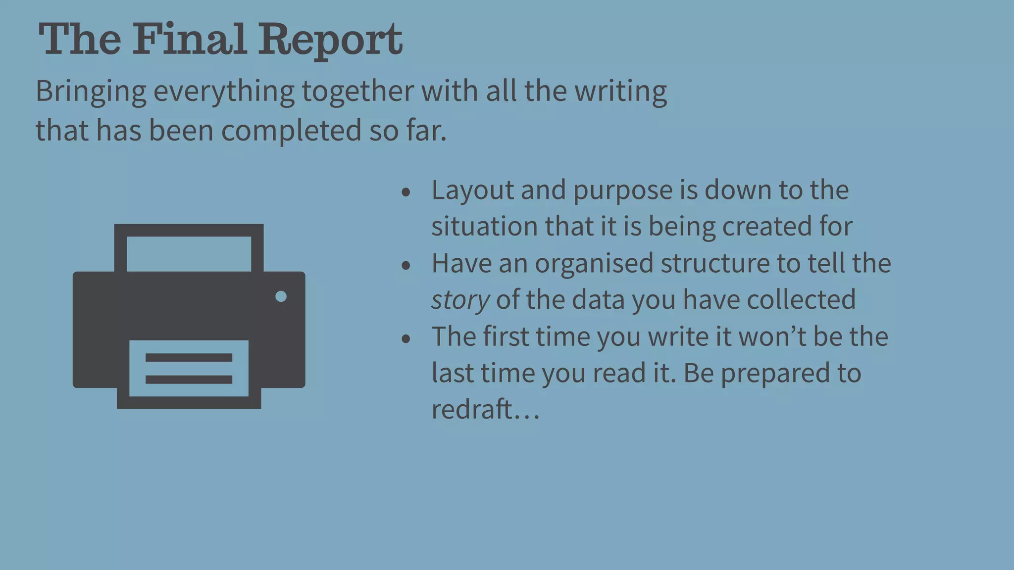 The Final Report
Bringing everything together with all the writing
that has been completed so far.
• Layout and purpose is down to the
situation that it is being created for
• Have an organised structure to tell the
story of the data you have collected
• The first time you write it won’t be the
last time you read it. Be prepared to
redraft…
 