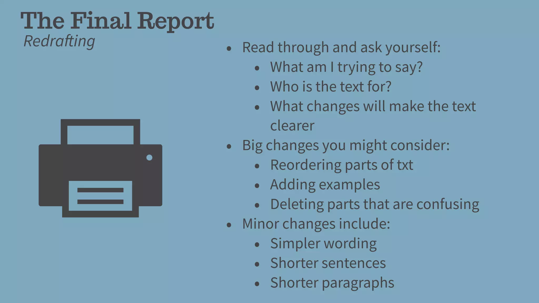 The Final Report
Redrafting • Read through and ask yourself:
• What am I trying to say?
• Who is the text for?
• What changes will make the text
clearer
• Big changes you might consider:
• Reordering parts of txt
• Adding examples
• Deleting parts that are confusing
• Minor changes include:
• Simpler wording
• Shorter sentences
• Shorter paragraphs
 