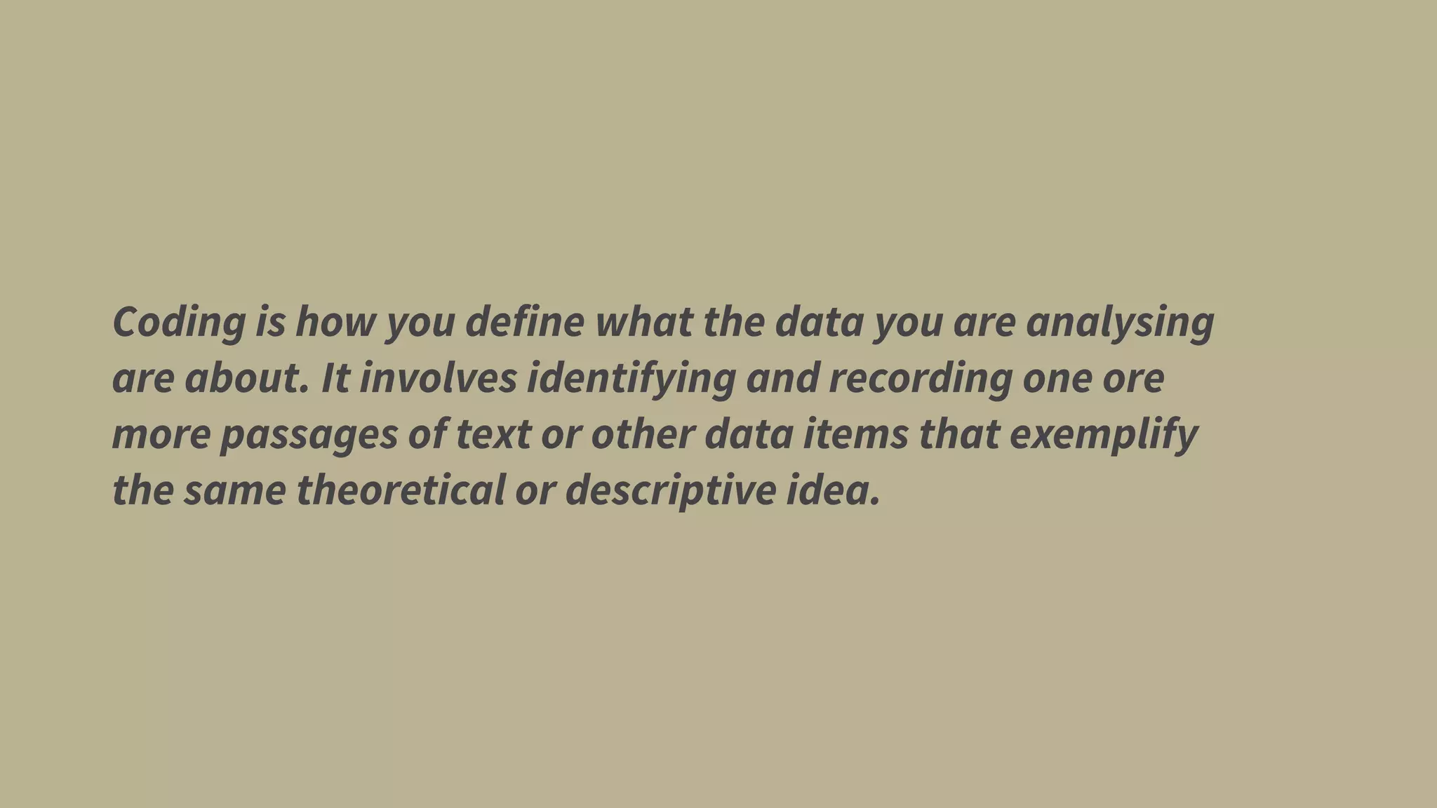 Coding is how you define what the data you are analysing
are about. It involves identifying and recording one ore
more passages of text or other data items that exemplify
the same theoretical or descriptive idea.
 