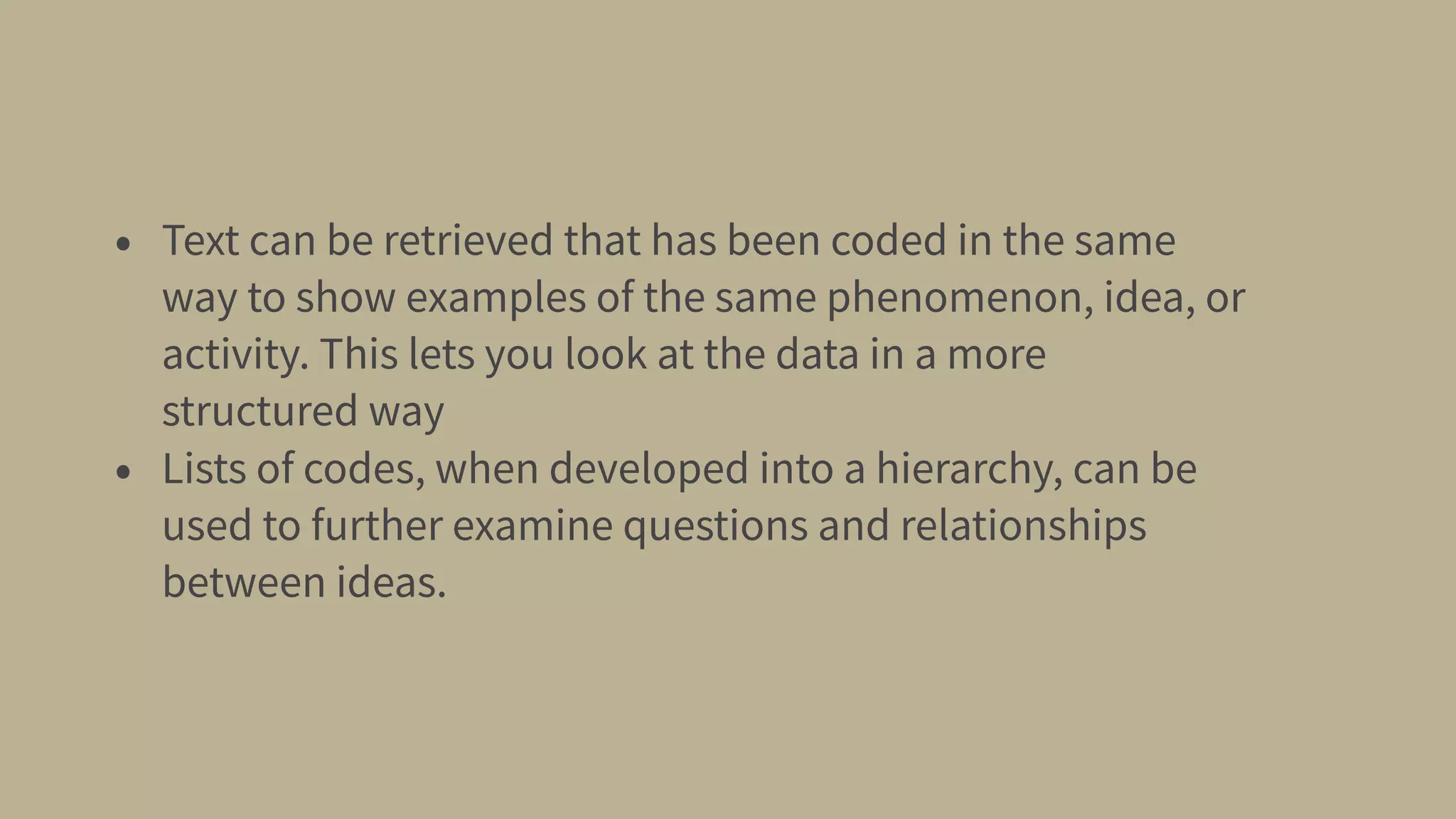 • Text can be retrieved that has been coded in the same
way to show examples of the same phenomenon, idea, or
activity. This lets you look at the data in a more
structured way
• Lists of codes, when developed into a hierarchy, can be
used to further examine questions and relationships
between ideas.
 