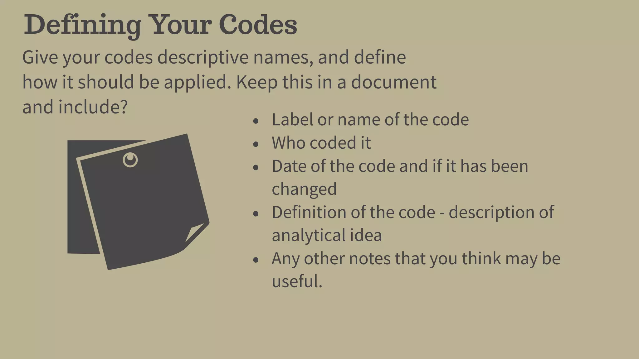 Defining Your Codes
Give your codes descriptive names, and define
how it should be applied. Keep this in a document
and include?
• Label or name of the code
• Who coded it
• Date of the code and if it has been
changed
• Definition of the code - description of
analytical idea
• Any other notes that you think may be
useful.
 