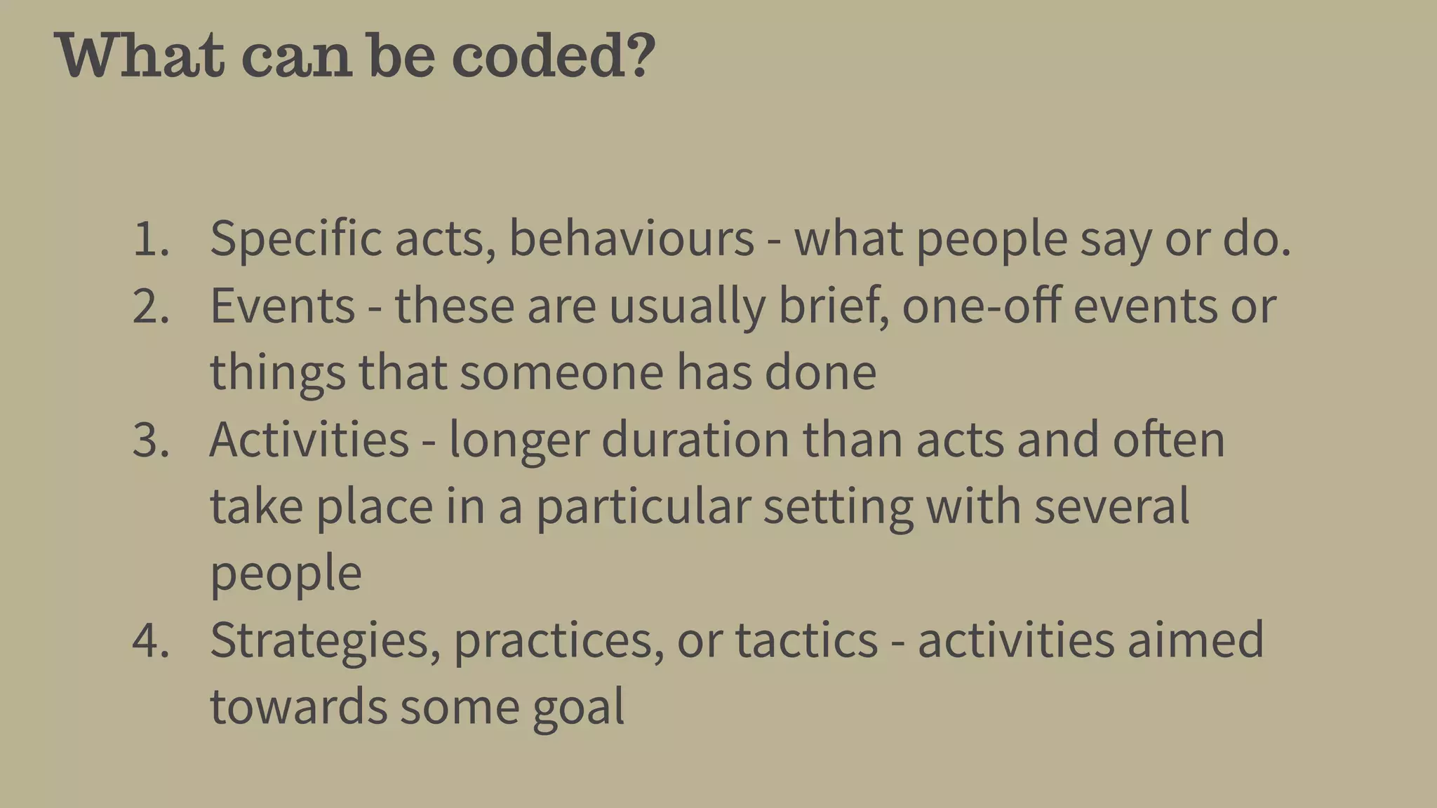 What can be coded?
1. Specific acts, behaviours - what people say or do.
2. Events - these are usually brief, one-oﬀ events or
things that someone has done
3. Activities - longer duration than acts and often
take place in a particular setting with several
people
4. Strategies, practices, or tactics - activities aimed
towards some goal
 