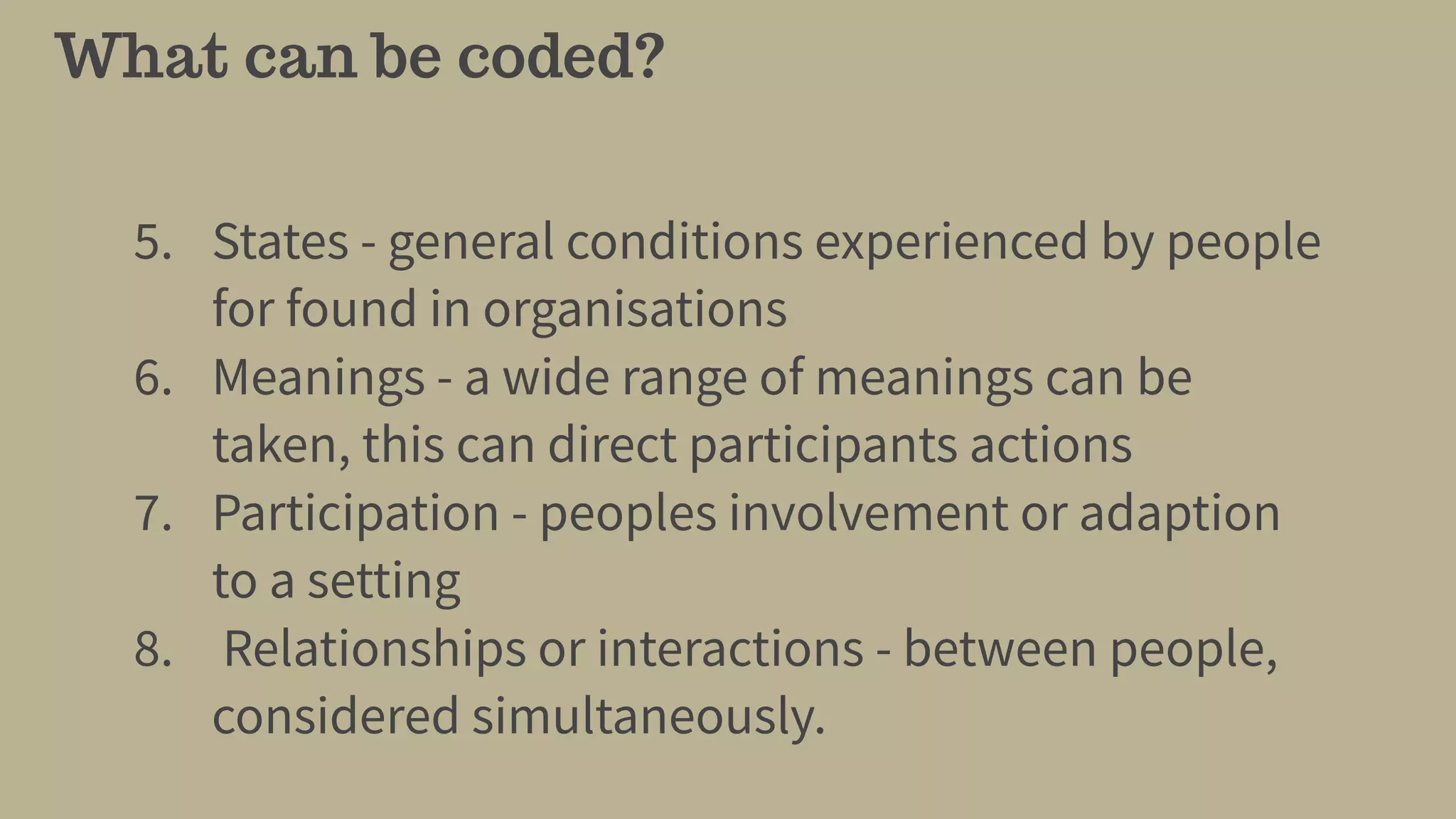 What can be coded?
5. States - general conditions experienced by people
for found in organisations
6. Meanings - a wide range of meanings can be
taken, this can direct participants actions
7. Participation - peoples involvement or adaption
to a setting
8. Relationships or interactions - between people,
considered simultaneously.
 
