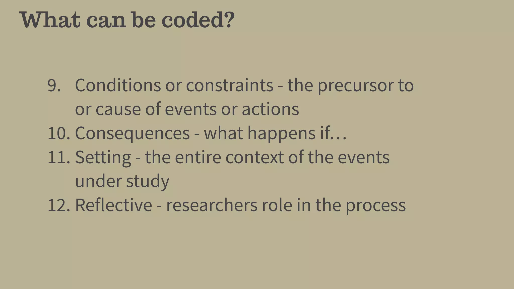 What can be coded?
9. Conditions or constraints - the precursor to
or cause of events or actions
10. Consequences - what happens if…
11. Setting - the entire context of the events
under study
12. Reflective - researchers role in the process
 