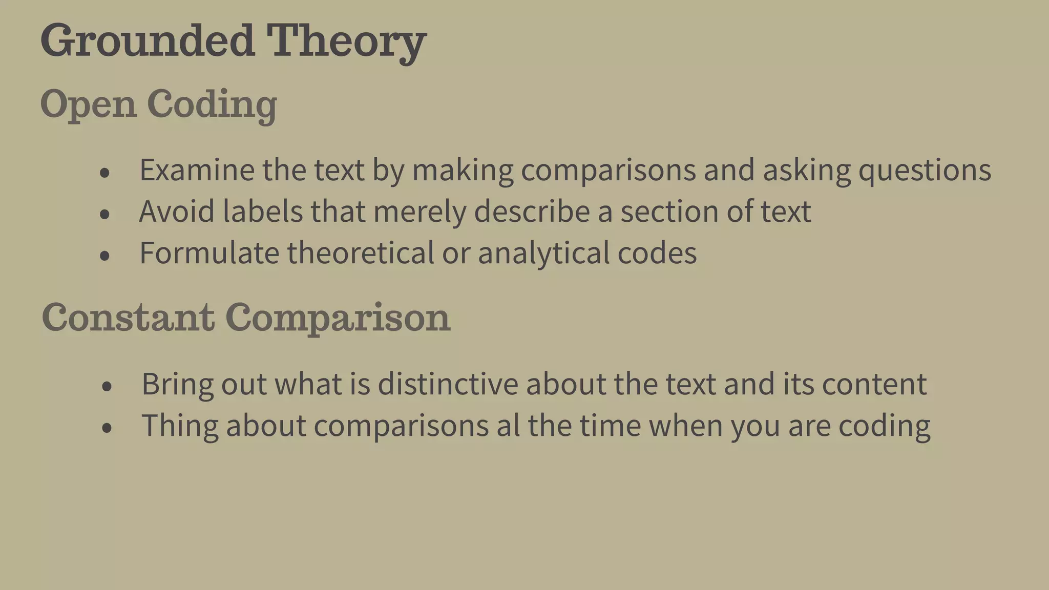 Grounded Theory
• Examine the text by making comparisons and asking questions
• Avoid labels that merely describe a section of text
• Formulate theoretical or analytical codes
Open Coding
• Bring out what is distinctive about the text and its content
• Thing about comparisons al the time when you are coding
Constant Comparison
 