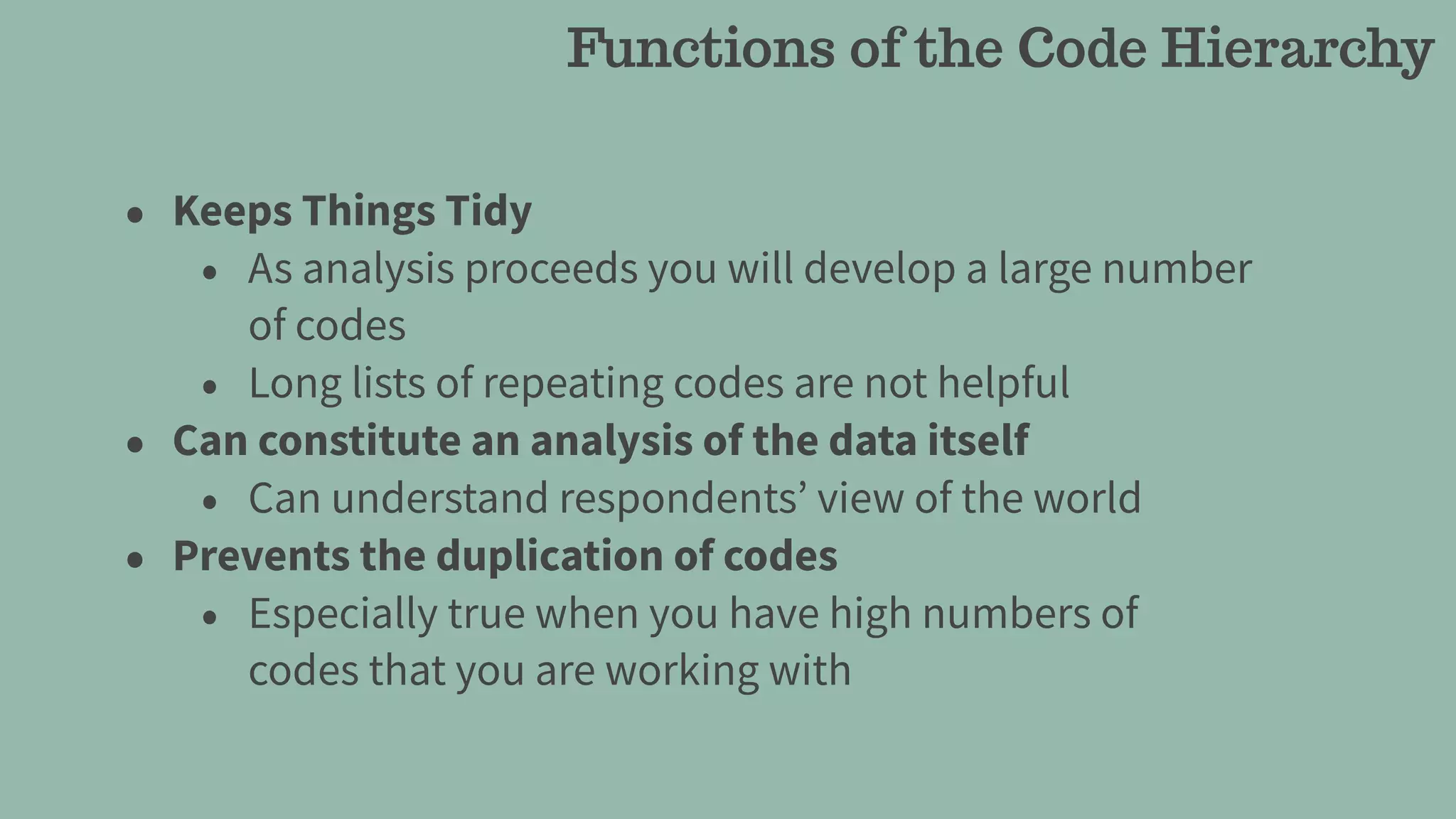 • Keeps Things Tidy
• As analysis proceeds you will develop a large number
of codes
• Long lists of repeating codes are not helpful
• Can constitute an analysis of the data itself
• Can understand respondents’ view of the world
• Prevents the duplication of codes
• Especially true when you have high numbers of
codes that you are working with
Functions of the Code Hierarchy
 