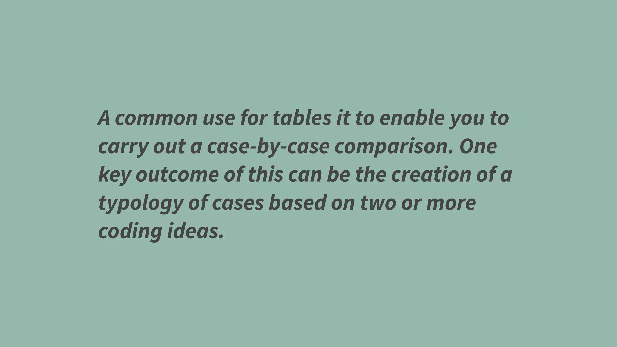 A common use for tables it to enable you to
carry out a case-by-case comparison. One
key outcome of this can be the creation of a
typology of cases based on two or more
coding ideas.
 