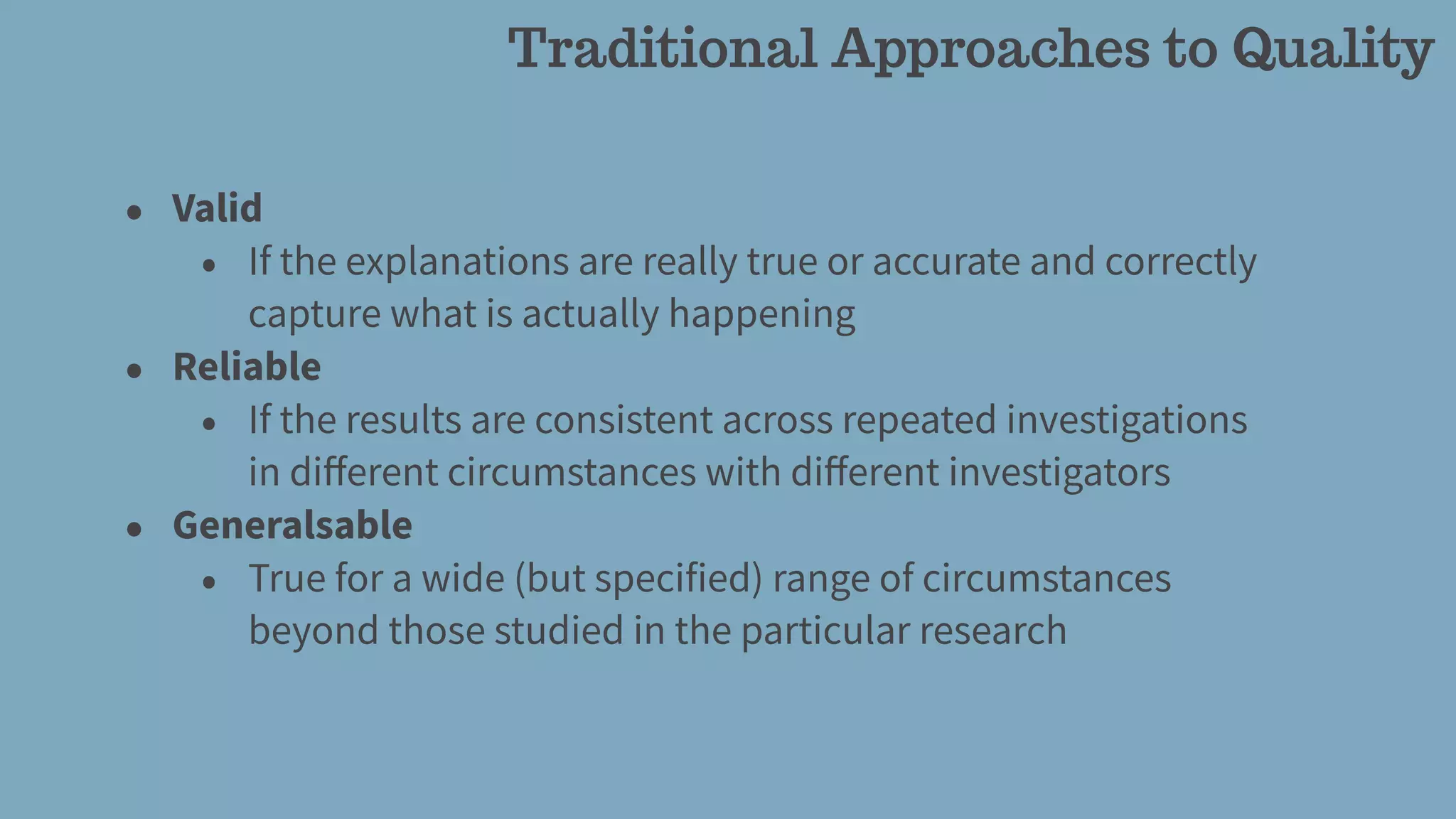 Traditional Approaches to Quality
• Valid
• If the explanations are really true or accurate and correctly
capture what is actually happening
• Reliable
• If the results are consistent across repeated investigations
in diﬀerent circumstances with diﬀerent investigators
• Generalsable
• True for a wide (but specified) range of circumstances
beyond those studied in the particular research
 