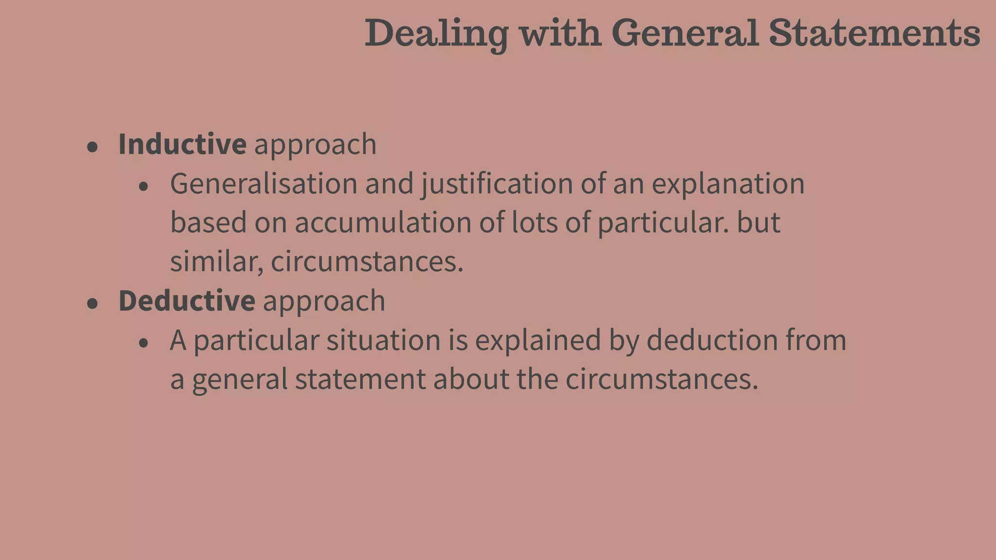 • Inductive approach
• Generalisation and justification of an explanation
based on accumulation of lots of particular. but
similar, circumstances.
• Deductive approach
• A particular situation is explained by deduction from
a general statement about the circumstances.
Dealing with General Statements
 