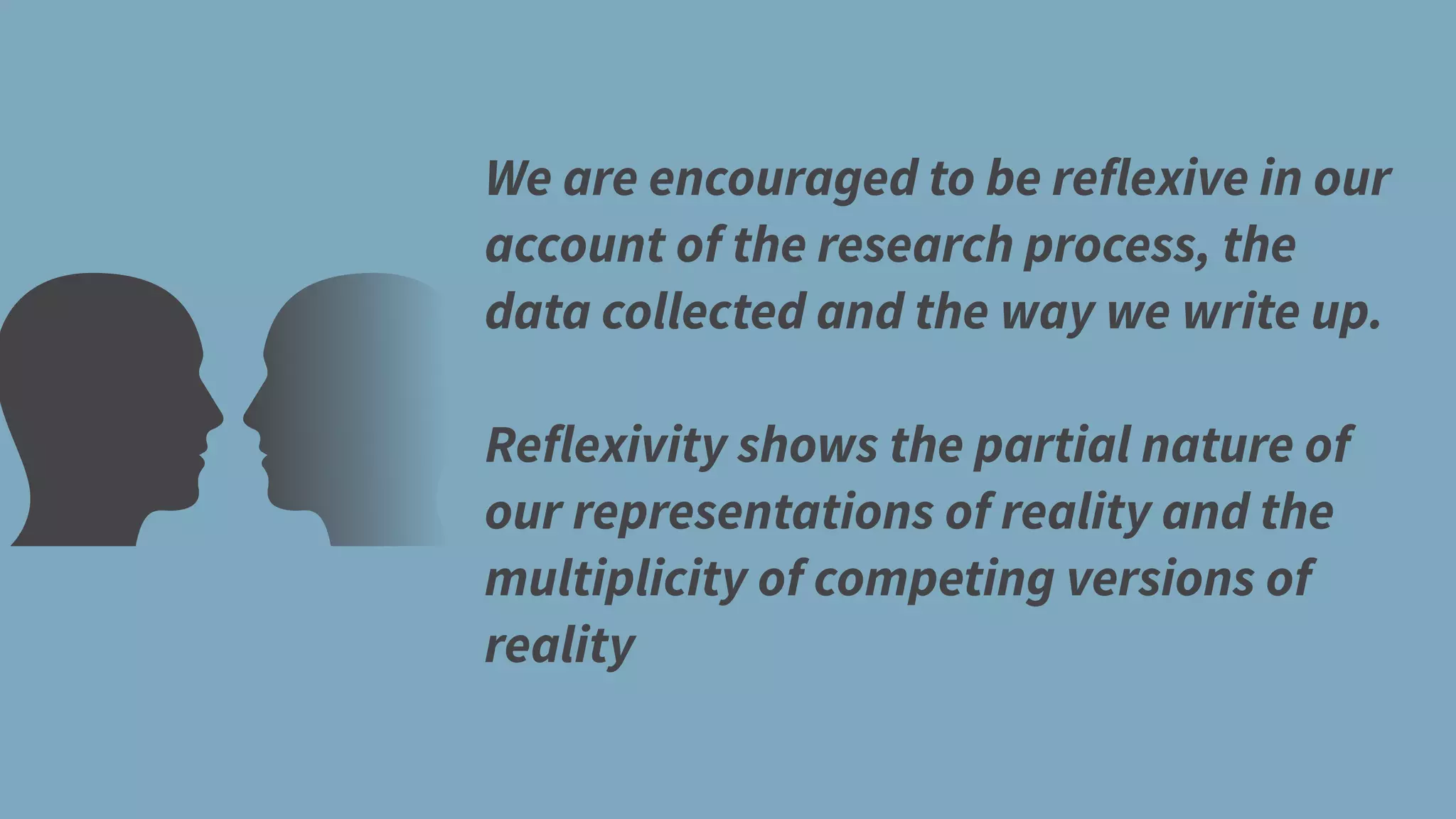 We are encouraged to be reflexive in our
account of the research process, the
data collected and the way we write up.
Reflexivity shows the partial nature of
our representations of reality and the
multiplicity of competing versions of
reality
 