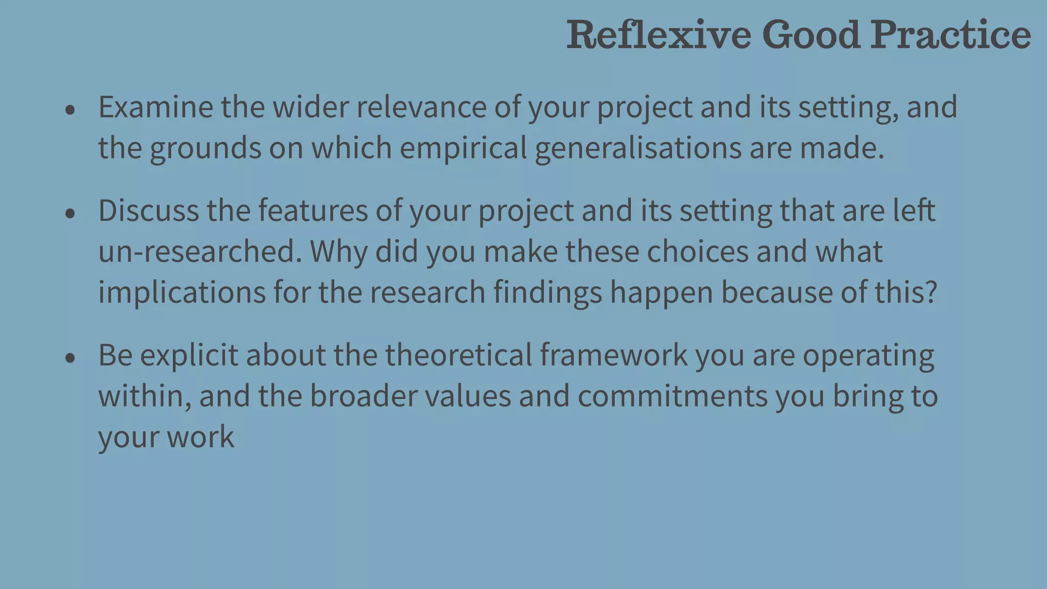 • Examine the wider relevance of your project and its setting, and
the grounds on which empirical generalisations are made.
• Discuss the features of your project and its setting that are left
un-researched. Why did you make these choices and what
implications for the research findings happen because of this?
• Be explicit about the theoretical framework you are operating
within, and the broader values and commitments you bring to
your work
Reflexive Good Practice
 
