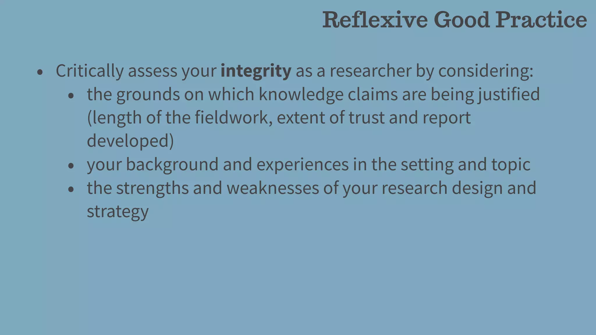 • Critically assess your integrity as a researcher by considering:
• the grounds on which knowledge claims are being justified
(length of the fieldwork, extent of trust and report
developed)
• your background and experiences in the setting and topic
• the strengths and weaknesses of your research design and
strategy
Reflexive Good Practice
 