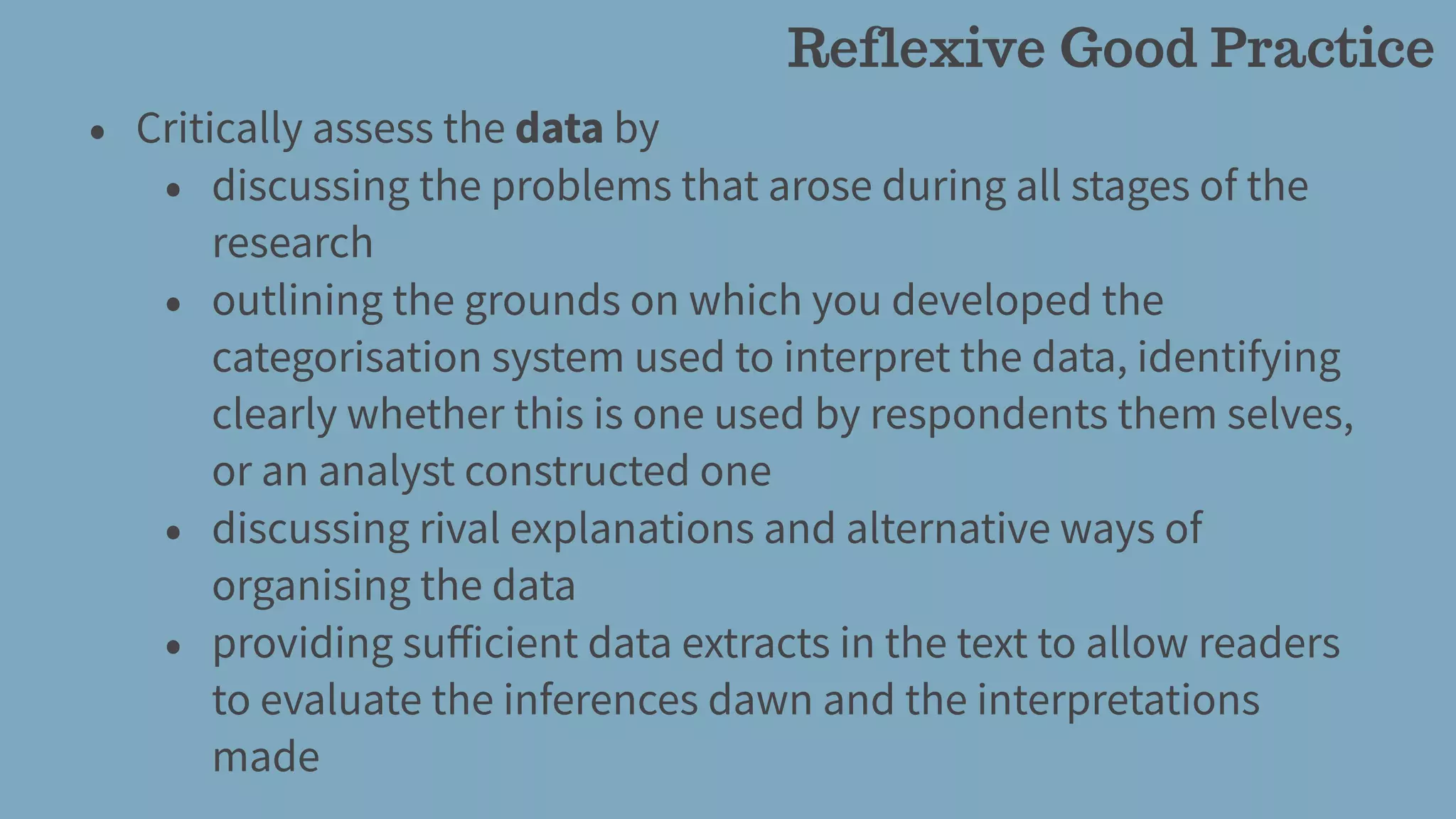 • Critically assess the data by
• discussing the problems that arose during all stages of the
research
• outlining the grounds on which you developed the
categorisation system used to interpret the data, identifying
clearly whether this is one used by respondents them selves,
or an analyst constructed one
• discussing rival explanations and alternative ways of
organising the data
• providing suﬀicient data extracts in the text to allow readers
to evaluate the inferences dawn and the interpretations
made
Reflexive Good Practice
 