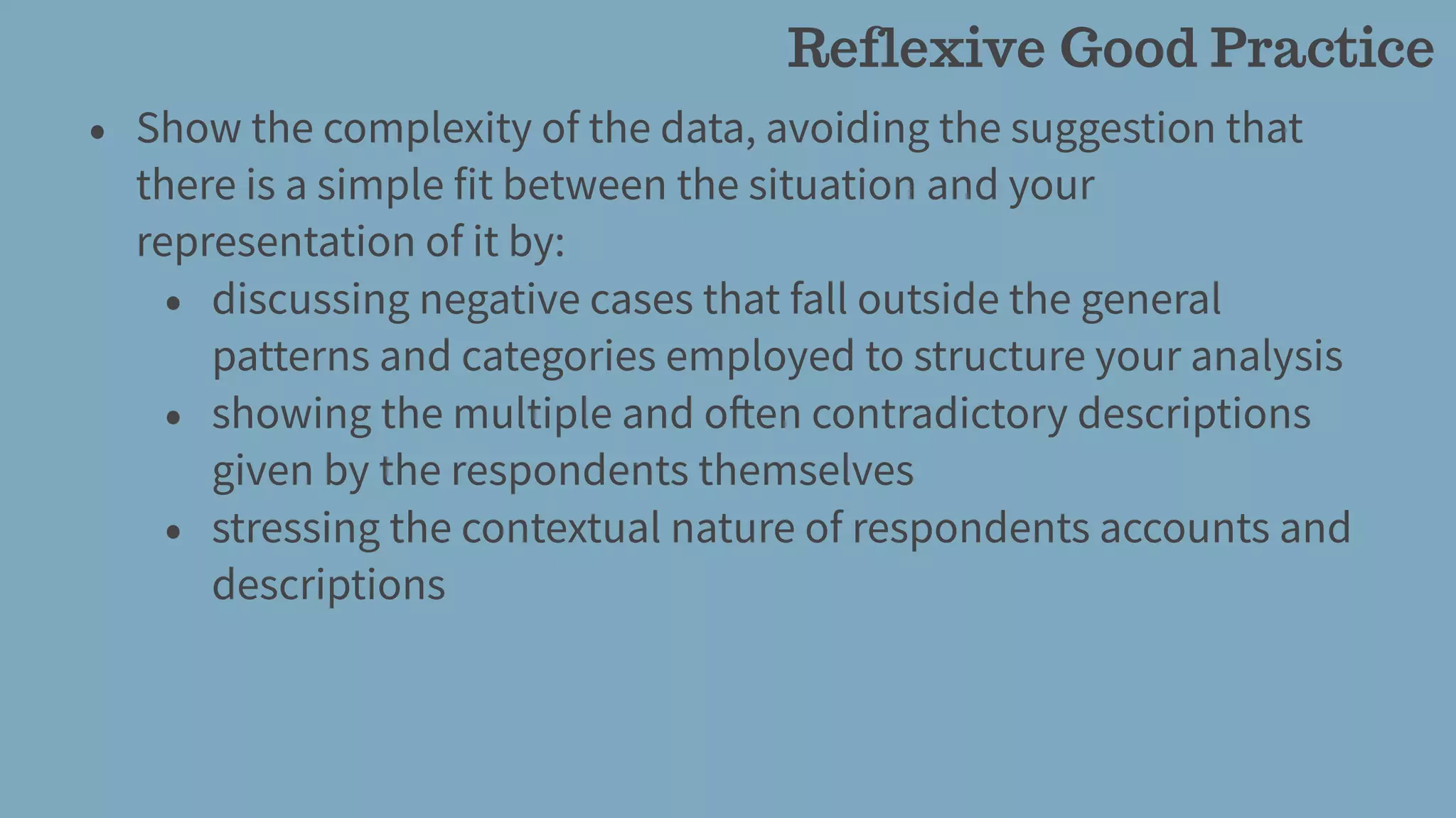 • Show the complexity of the data, avoiding the suggestion that
there is a simple fit between the situation and your
representation of it by:
• discussing negative cases that fall outside the general
patterns and categories employed to structure your analysis
• showing the multiple and often contradictory descriptions
given by the respondents themselves
• stressing the contextual nature of respondents accounts and
descriptions
Reflexive Good Practice
 