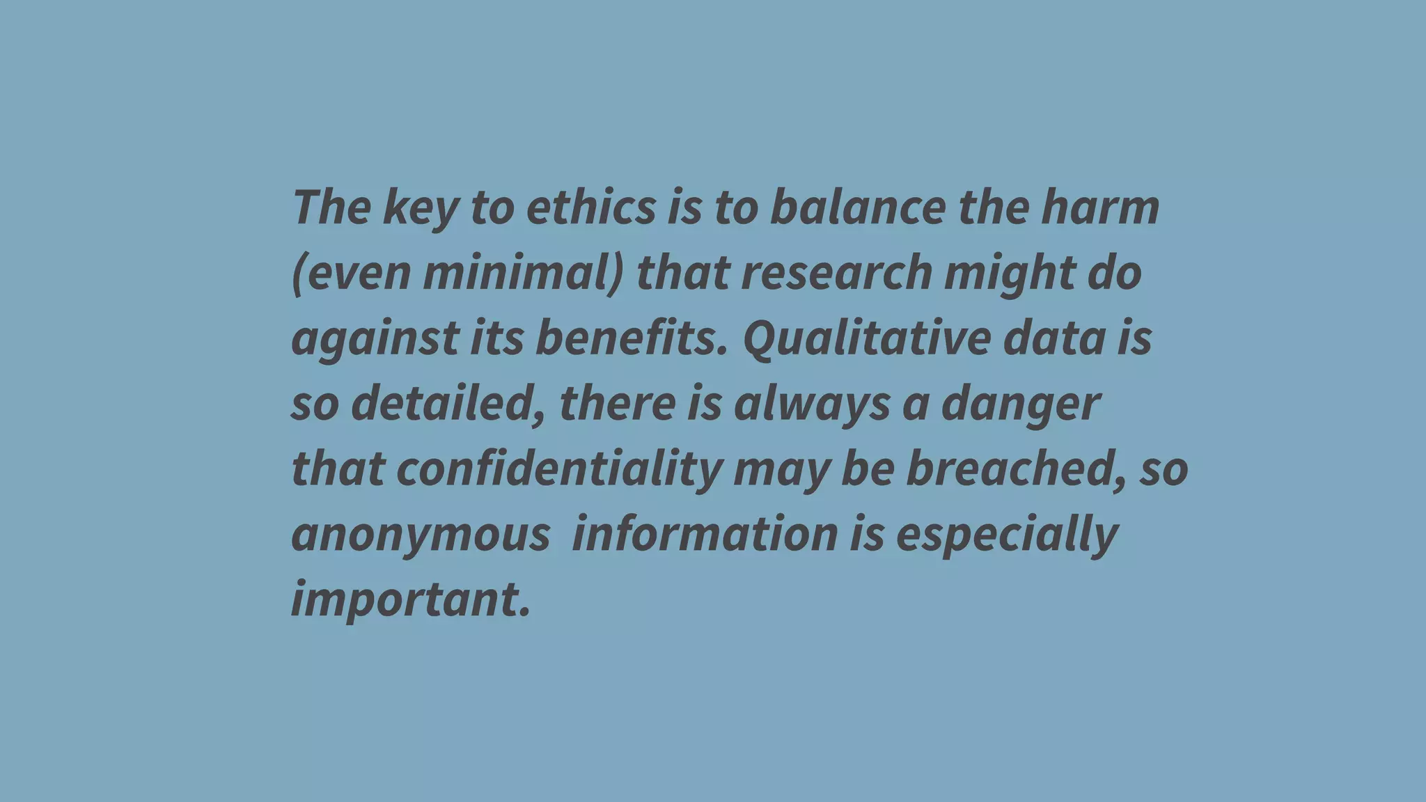 The key to ethics is to balance the harm
(even minimal) that research might do
against its benefits. Qualitative data is
so detailed, there is always a danger
that confidentiality may be breached, so
anonymous information is especially
important.
 