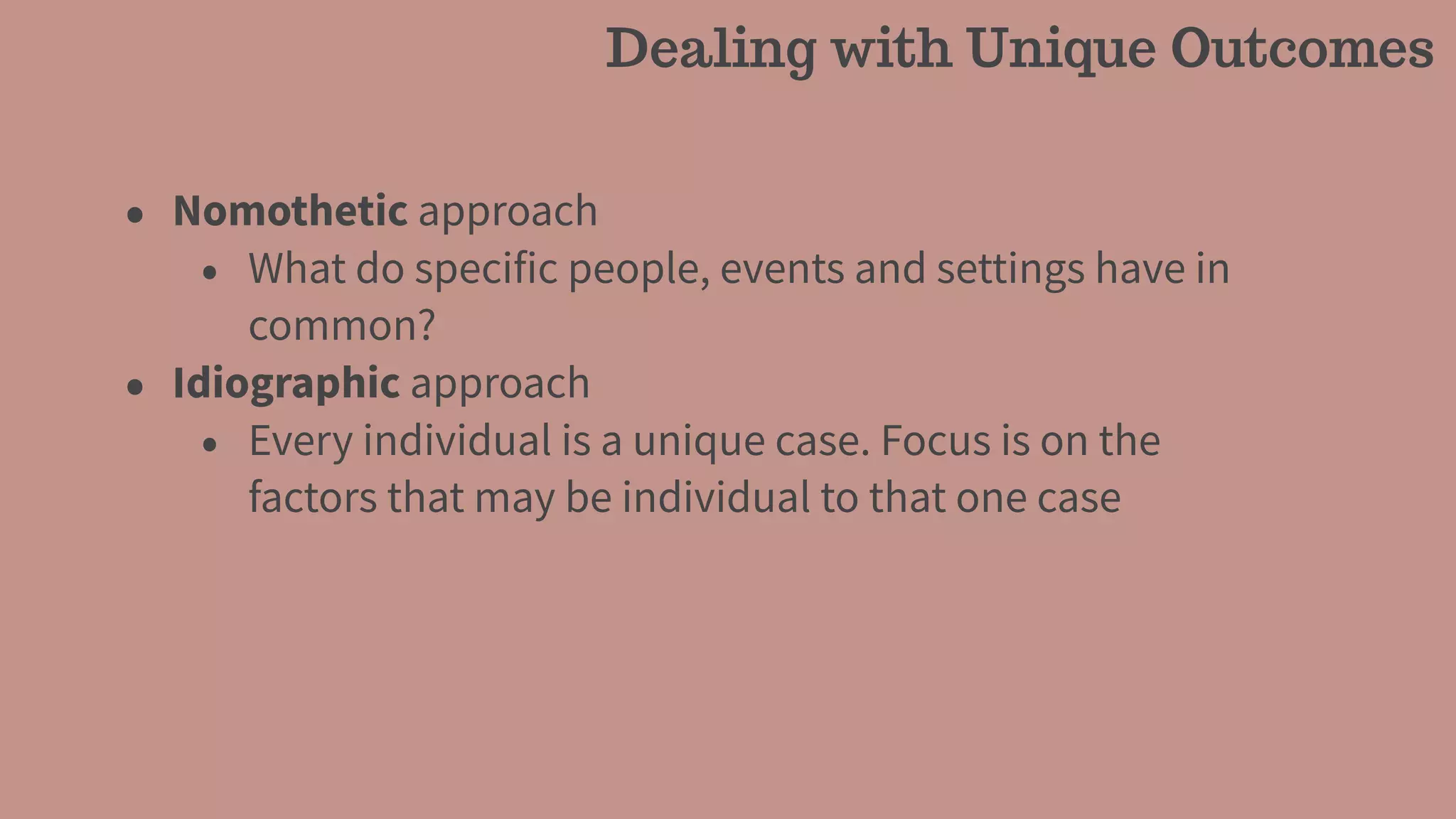 • Nomothetic approach
• What do specific people, events and settings have in
common?
• Idiographic approach
• Every individual is a unique case. Focus is on the
factors that may be individual to that one case
Dealing with Unique Outcomes
 