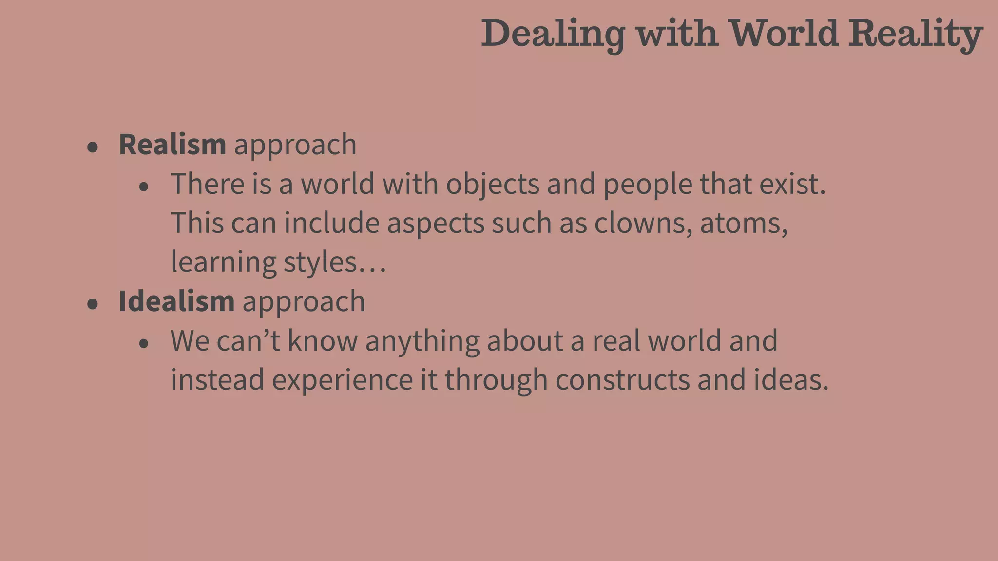 • Realism approach
• There is a world with objects and people that exist.
This can include aspects such as clowns, atoms,
learning styles…
• Idealism approach
• We can’t know anything about a real world and
instead experience it through constructs and ideas.
Dealing with World Reality
 