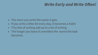 Write Early and Write Often!
• The more you write the easier it gets
• If you write a little bit every day, it becomes a habit
• Tiny bits of writing add up to a lot of writing
• The longer you leave it unwritten the worse the task
becomes.
 