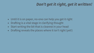 Don’t get it right, get it written!
• Until it is on paper, no-one can help you get it right
• Drafting is a vital stage in clarifying thought
• Start writing the bit that is clearest in your head
• Drafting reveals the places where it isn’t right (yet!)
 