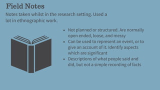 Field Notes
Notes taken whilst in the research setting. Used a
lot in ethnographic work.
• Not planned or structured. Are normally
open ended, loose, and messy
• Can be used to represent an event, or to
give an account of it. Identify aspects
which are significant
• Descriptions of what people said and
did, but not a simple recording of facts
 
