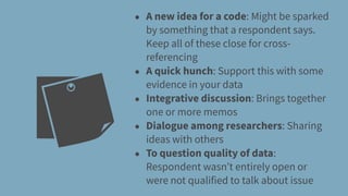 • A new idea for a code: Might be sparked
by something that a respondent says.
Keep all of these close for cross-
referencing
• A quick hunch: Support this with some
evidence in your data
• Integrative discussion: Brings together
one or more memos
• Dialogue among researchers: Sharing
ideas with others
• To question quality of data:
Respondent wasn’t entirely open or
were not qualified to talk about issue
 