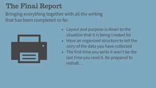 The Final Report
Bringing everything together with all the writing
that has been completed so far.
• Layout and purpose is down to the
situation that it is being created for
• Have an organised structure to tell the
story of the data you have collected
• The first time you write it won’t be the
last time you read it. Be prepared to
redraft…
 