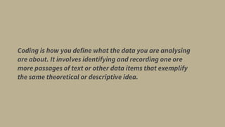 Coding is how you define what the data you are analysing
are about. It involves identifying and recording one ore
more passages of text or other data items that exemplify
the same theoretical or descriptive idea.
 