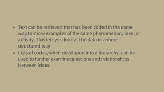 • Text can be retrieved that has been coded in the same
way to show examples of the same phenomenon, idea, or
activity. This lets you look at the data in a more
structured way
• Lists of codes, when developed into a hierarchy, can be
used to further examine questions and relationships
between ideas.
 